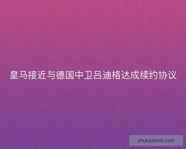 皇马接近与德国中卫吕迪格达成续约协议
