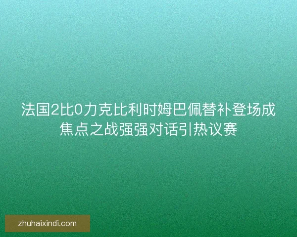 法国2比0力克比利时姆巴佩替补登场成焦点之战强强对话引热议赛